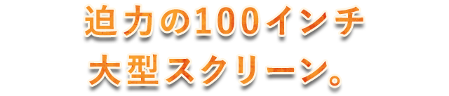 迫力の100インチ大型スクリーン。